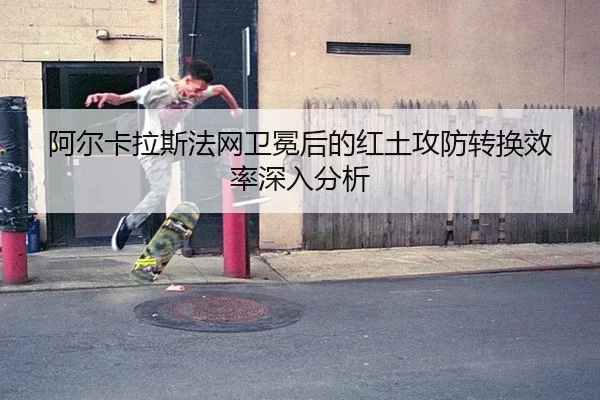 阿尔卡拉斯法网卫冕后的红土攻防转换效率深入分析