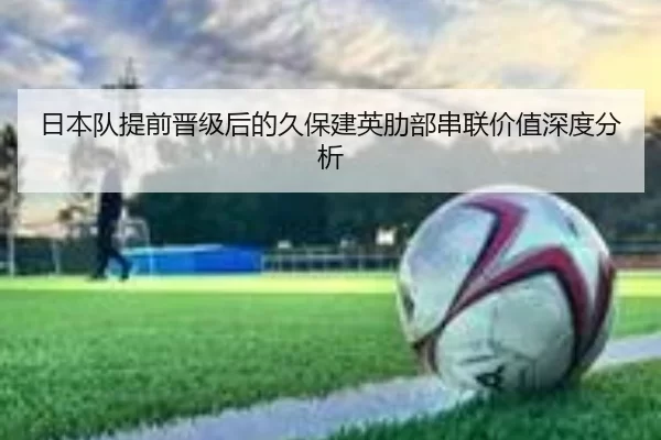 日本队提前晋级后的久保建英肋部串联价值深度分析