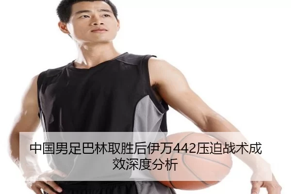 中国男足巴林取胜后伊万442压迫战术成效深度分析